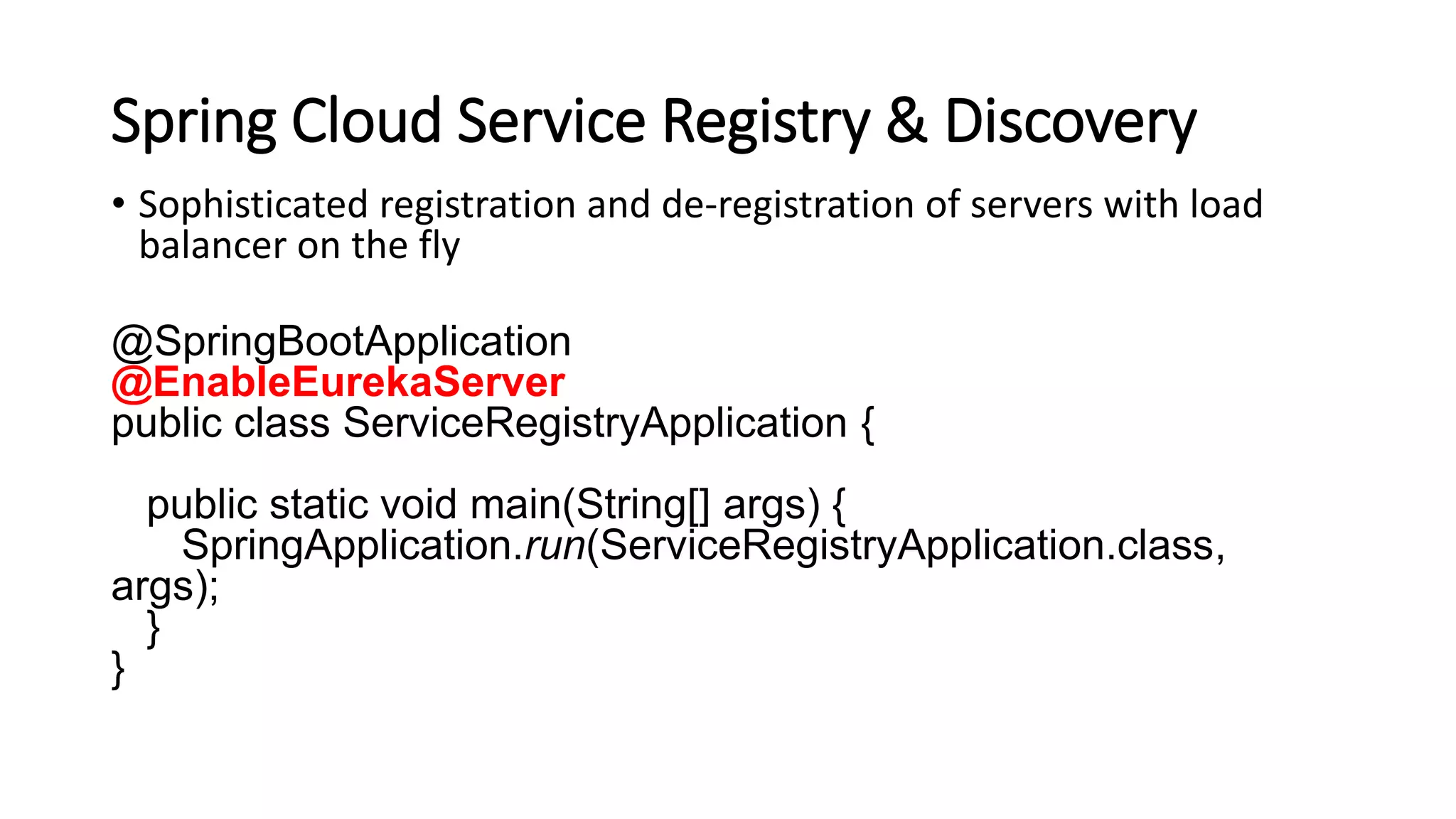 Spring Cloud Service Registry & Discovery
• Sophisticated registration and de-registration of servers with load
balancer on the fly
@SpringBootApplication
@EnableEurekaServer
public class ServiceRegistryApplication {
public static void main(String[] args) {
SpringApplication.run(ServiceRegistryApplication.class,
args);
}
}
 