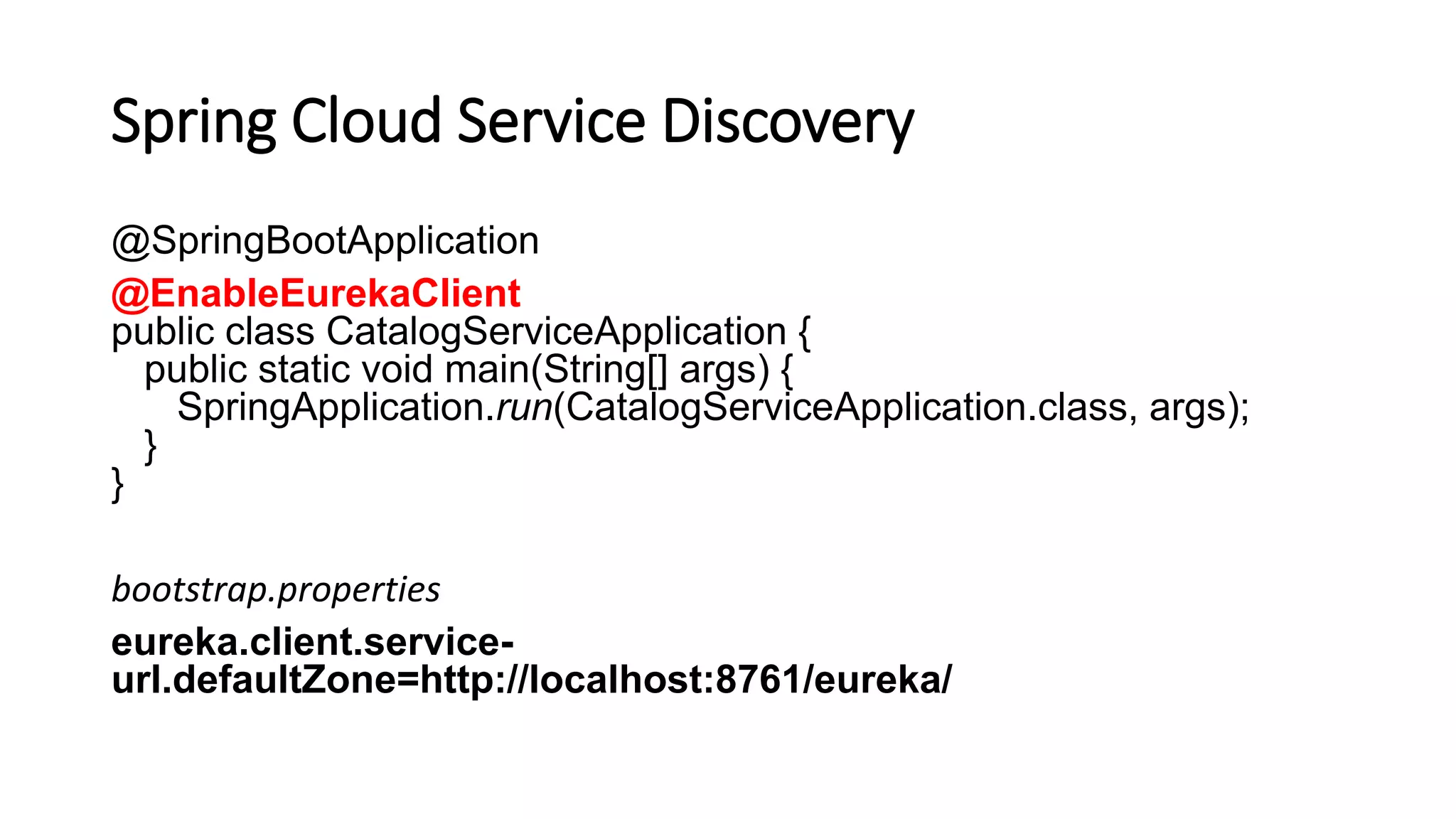 Spring Cloud Service Discovery
@SpringBootApplication
@EnableEurekaClient
public class CatalogServiceApplication {
public static void main(String[] args) {
SpringApplication.run(CatalogServiceApplication.class, args);
}
}
bootstrap.properties
eureka.client.service-
url.defaultZone=http://localhost:8761/eureka/
 