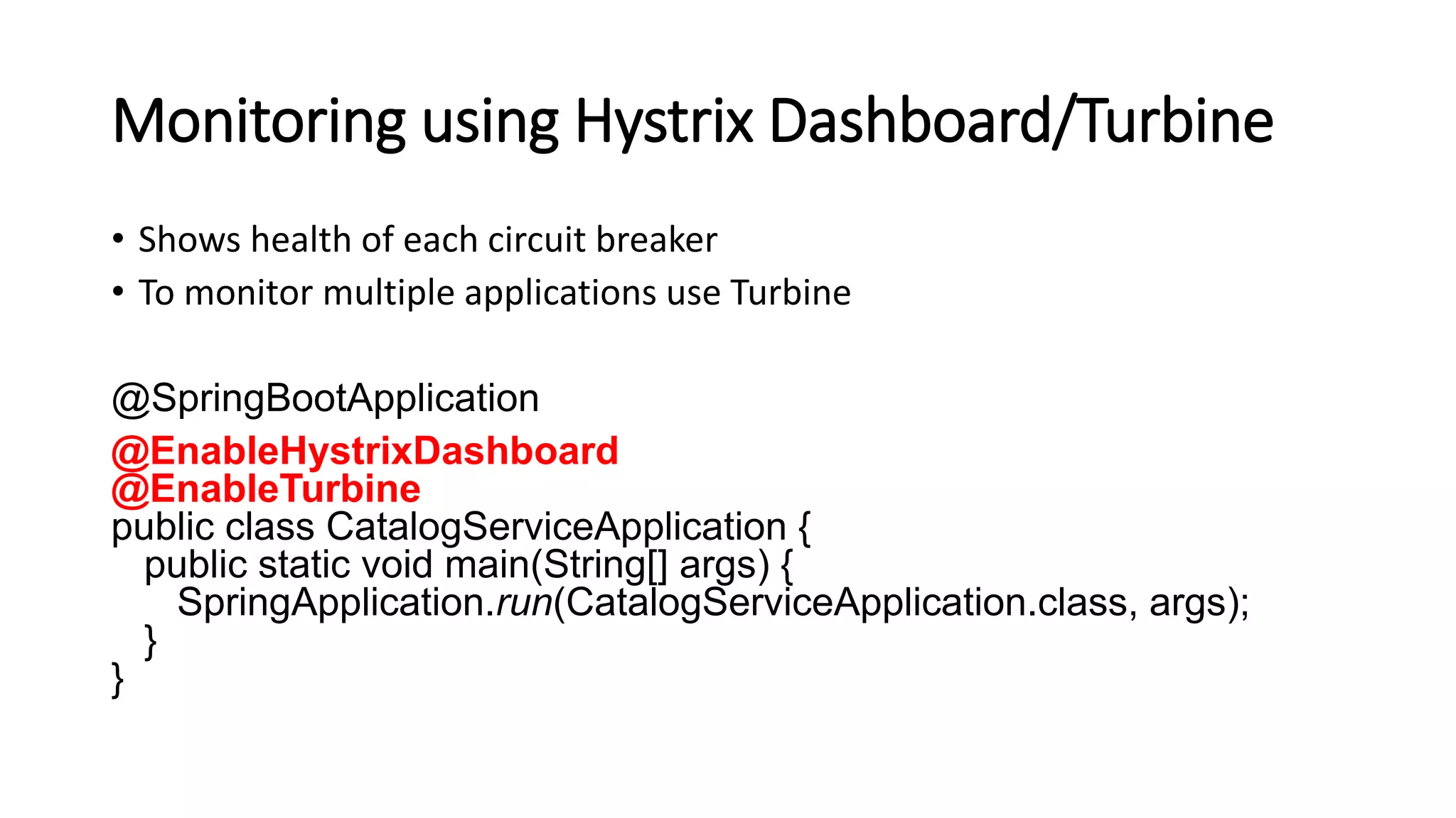 Monitoring using Hystrix Dashboard/Turbine
• Shows health of each circuit breaker
• To monitor multiple applications use Turbine
@SpringBootApplication
@EnableHystrixDashboard
@EnableTurbine
public class CatalogServiceApplication {
public static void main(String[] args) {
SpringApplication.run(CatalogServiceApplication.class, args);
}
}
 