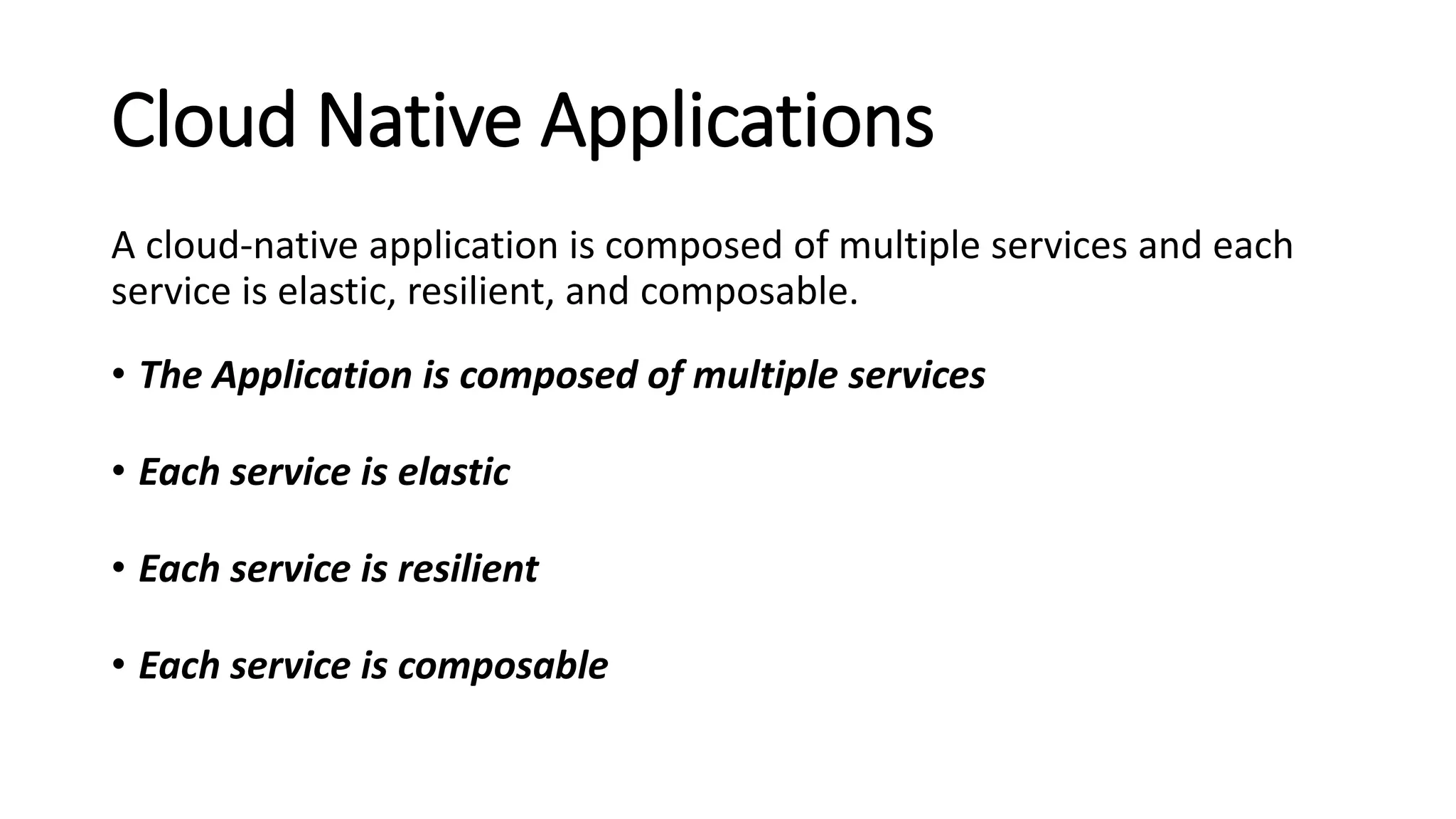Cloud Native Applications
A cloud-native application is composed of multiple services and each
service is elastic, resilient, and composable.
• The Application is composed of multiple services
• Each service is elastic
• Each service is resilient
• Each service is composable
 