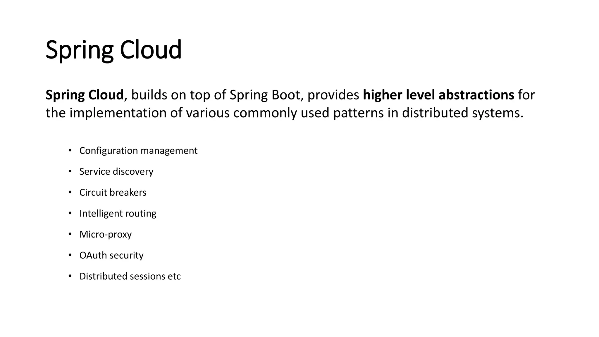 Spring Cloud
Spring Cloud, builds on top of Spring Boot, provides higher level abstractions for
the implementation of various commonly used patterns in distributed systems.
• Configuration management
• Service discovery
• Circuit breakers
• Intelligent routing
• Micro-proxy
• OAuth security
• Distributed sessions etc
 