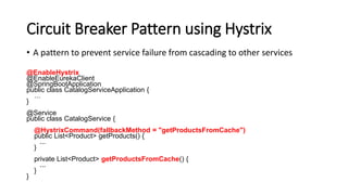 Circuit Breaker Pattern using Hystrix
• A pattern to prevent service failure from cascading to other services
@EnableHystrix
@EnableEurekaClient
@SpringBootApplication
public class CatalogServiceApplication {
…
}
@Service
public class CatalogService {
@HystrixCommand(fallbackMethod = "getProductsFromCache")
public List<Product> getProducts() {
...
}
private List<Product> getProductsFromCache() {
...
}
}
 