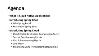 Agenda
• What is Cloud Native Application?
• Introducing Spring Boot
• Why Spring Boot?
• Features of Spring Boot
• Introducing Spring Cloud
• Cloud Config: Centralized Configuration Server
• Service Registry using Eureka
• Circuit Breaker using Hystrix
• Zuul Proxy
• Monitoring using Hystrix Dashboard/Turbine
 