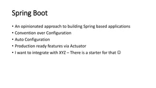 Spring Boot
• An opinionated approach to building Spring based applications
• Convention over Configuration
• Auto Configuration
• Production ready features via Actuator
• I want to integrate with XYZ – There is a starter for that 
 