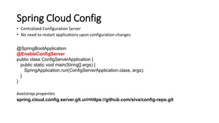 Spring Cloud Config
• Centralized Configuration Server
• No need to restart applications upon configuration changes
@SpringBootApplication
@EnableConfigServer
public class ConfigServerApplication {
public static void main(String[] args) {
SpringApplication.run(ConfigServerApplication.class, args);
}
}
bootstrap.properties
spring.cloud.config.server.git.uri=https://github.com/siva/config-repo.git
 
