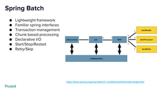 Spring Batch
● Lightweight framework
● Familiar spring interfaces
● Transaction management
● Chunk based processing
● Declarative I/O
● Start/Stop/Restart
● Retry/Skip
https://docs.spring.io/spring-batch/4.1.x/reference/html/index-single.html
 