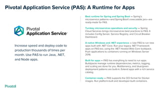 Increase speed and deploy code to
production thousands of times per
month. Use PAS to run Java, .NET,
and Node apps.
Pivotal Application Service (PAS): A Runtime for Apps
Best runtime for Spring and Spring Boot — Spring’s
microservice patterns—and Spring Boot’s executable jars—are
ready-made for PAS.
Turnkey microservices operations and security — Spring
Cloud Services brings microservices best practices to PAS. It
includes Config Server, Service Registry, and Circuit Breaker
Dashboard.
A native Windows and .NET experience — Use PAS to run new
apps built with .NET Core. Run your legacy .NET Framework
apps on PAS too, using the .NET Hosted Web Core buildpack.
Push applications to containers running on Windows Server
2016.
Built for apps — PAS has everything to need to run apps.
Buildpacks manage runtime dependencies; metrics, logging,
and scaling are done for you. Multitenancy, and blue/green
deployment patterns are built-in. Extend apps with a rich service
catalog.
Container-ready — PAS supports the OCI format for Docker
images. Run platform-built and developer-built containers.
 
