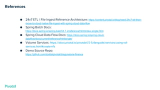 References
● 24x7 ETL / File Ingest Reference Architecture: https://content.pivotal.io/blog/need-24x7-etl-then-
move-to-cloud-native-file-ingest-with-spring-cloud-data-flow
● Spring Batch Docs:
https://docs.spring.io/spring-batch/4.1.x/reference/html/index-single.html
● Spring Cloud Data Flow Docs: https://docs.spring.io/spring-cloud-
dataflow/docs/current/reference/htmlsingle/
● Volume Services: https://docs.pivotal.io/pivotalcf/2-5/devguide/services/using-vol-
services.html#create-nfs
● Demo Source Repo:
https://github.com/doddatpivotal/dragonstone-finance
 
