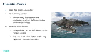 Dragonstone Finance
● Good DDD design approaches
● Internal ratings service
○ Influenced by a series of analyst
evaluations provided via file integration
from various sources
● Internal auditing function
○ Accepts trade data via file integration from
various sources
○ Provides feedback to traders and trading
system on healthiness of trades
 