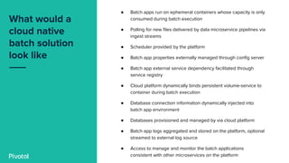 What would a
cloud native
batch solution
look like
● Batch apps run on ephemeral containers whose capacity is only
consumed during batch execution
● Polling for new files delivered by data microservice pipelines via
ingest streams
● Scheduler provided by the platform
● Batch app properties externally managed through config server
● Batch app external service dependency facilitated through
service registry
● Cloud platform dynamically binds persistent volume-service to
container during batch execution
● Database connection information dynamically injected into
batch app environment
● Databases provisioned and managed by via cloud platform
● Batch app logs aggregated and stored on the platform, optional
streamed to external log source
● Access to manage and monitor the batch applications
consistent with other microservices on the platform
 