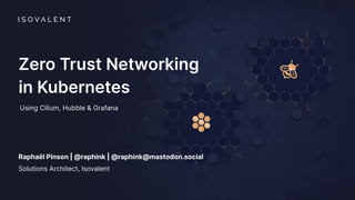 Zero Trust Networking
in Kubernetes
Using Cilium, Hubble & Grafana
Raphaël Pinson | @raphink | @raphink@mastodon.social
Solutions Architect, Isovalent
 
