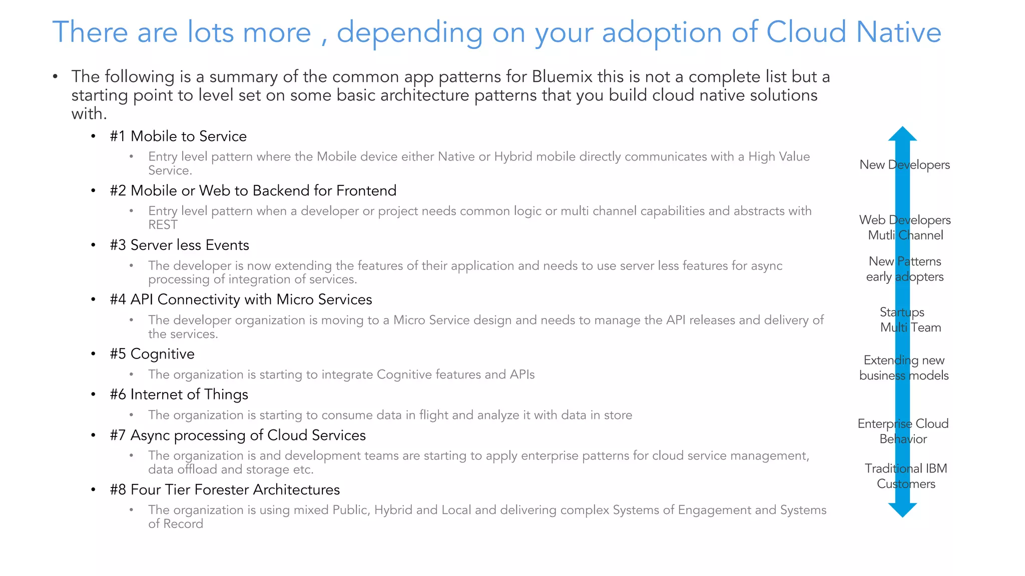 There are lots more , depending on your adoption of Cloud Native
• The following is a summary of the common app patterns for Bluemix this is not a complete list but a
starting point to level set on some basic architecture patterns that you build cloud native solutions
with.
• #1 Mobile to Service
• Entry level pattern where the Mobile device either Native or Hybrid mobile directly communicates with a High Value
Service.
• #2 Mobile or Web to Backend for Frontend
• Entry level pattern when a developer or project needs common logic or multi channel capabilities and abstracts with
REST
• #3 Server less Events
• The developer is now extending the features of their application and needs to use server less features for async
processing of integration of services.
• #4 API Connectivity with Micro Services
• The developer organization is moving to a Micro Service design and needs to manage the API releases and delivery of
the services.
• #5 Cognitive
• The organization is starting to integrate Cognitive features and APIs
• #6 Internet of Things
• The organization is starting to consume data in flight and analyze it with data in store
• #7 Async processing of Cloud Services
• The organization is and development teams are starting to apply enterprise patterns for cloud service management,
data offload and storage etc.
• #8 Four Tier Forester Architectures
• The organization is using mixed Public, Hybrid and Local and delivering complex Systems of Engagement and Systems
of Record
New Developers
Web Developers
Mutli Channel
New Patterns
early adopters
Extending new
business models
Traditional IBM
Customers
Enterprise Cloud
Behavior
Startups
Multi Team
 