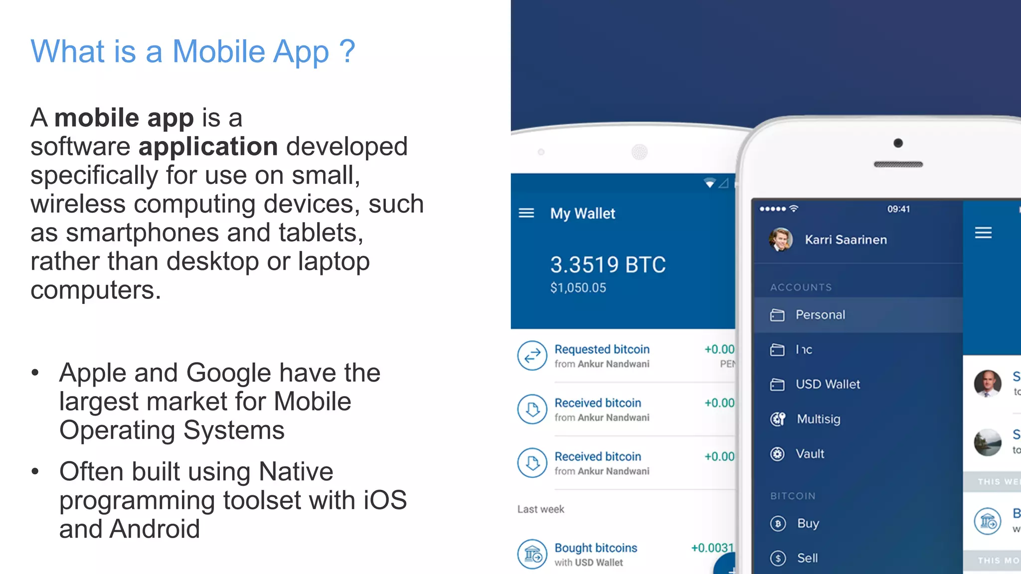 A mobile app is a
software application developed
specifically for use on small,
wireless computing devices, such
as smartphones and tablets,
rather than desktop or laptop
computers.
• Apple and Google have the
largest market for Mobile
Operating Systems
• Often built using Native
programming toolset with iOS
and Android
What is a Mobile App ?
 