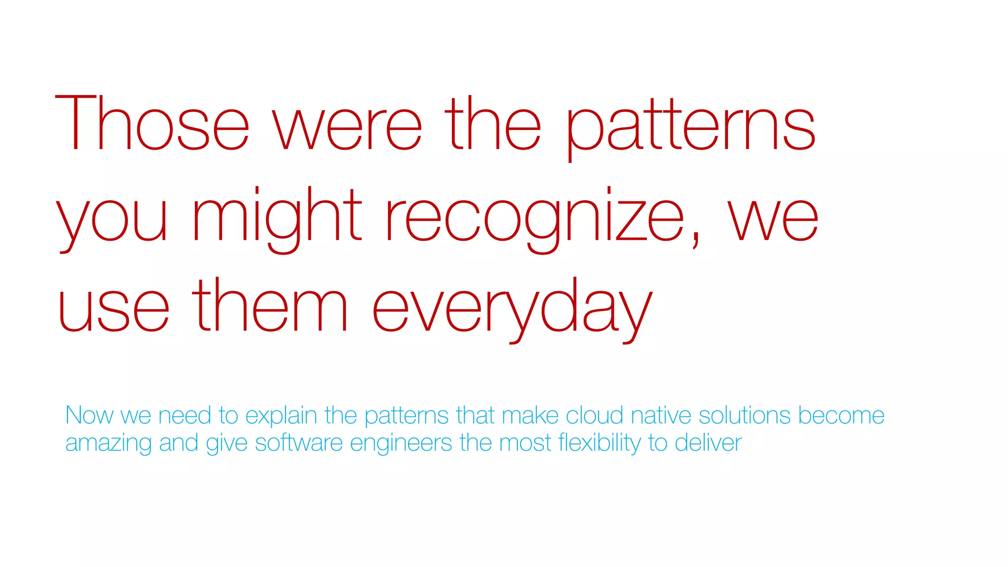 Those were the patterns
you might recognize, we
use them everyday
Now we need to explain the patterns that make cloud native solutions become
amazing and give software engineers the most flexibility to deliver
 