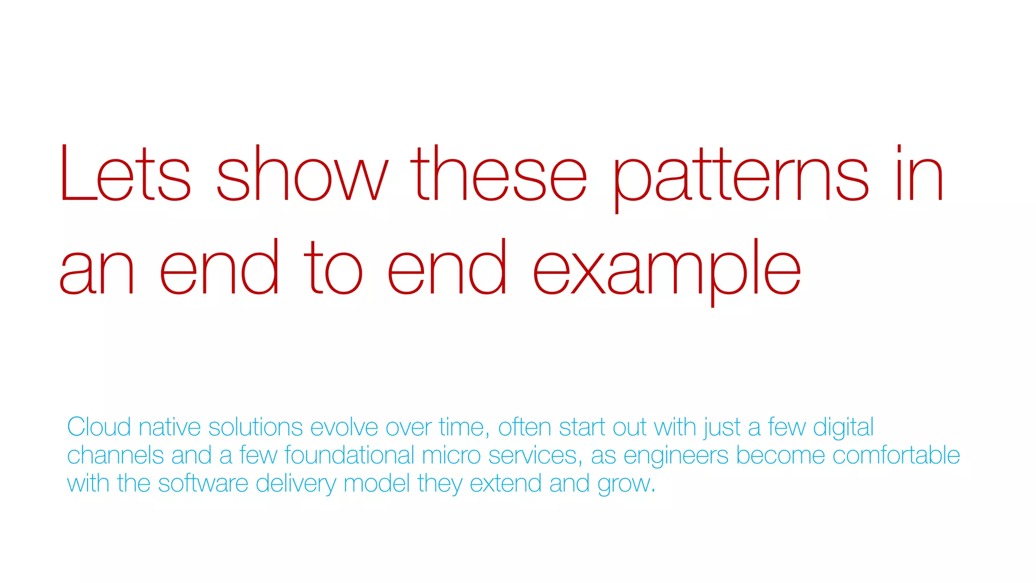 Lets show these patterns in
an end to end example
Cloud native solutions evolve over time, often start out with just a few digital
channels and a few foundational micro services, as engineers become comfortable
with the software delivery model they extend and grow.
 