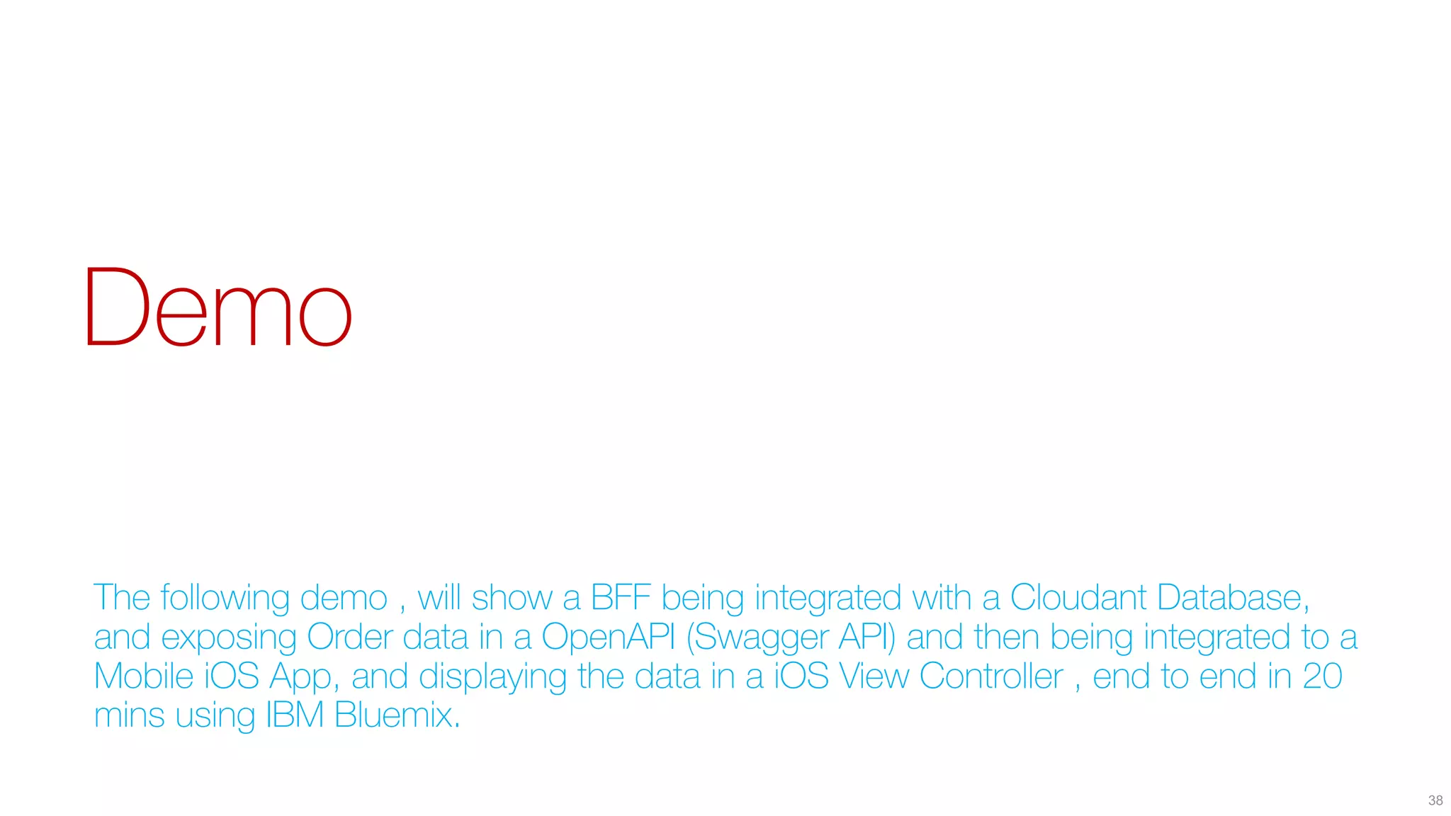 Demo
The following demo , will show a BFF being integrated with a Cloudant Database,
and exposing Order data in a OpenAPI (Swagger API) and then being integrated to a
Mobile iOS App, and displaying the data in a iOS View Controller , end to end in 20
mins using IBM Bluemix.
38
 