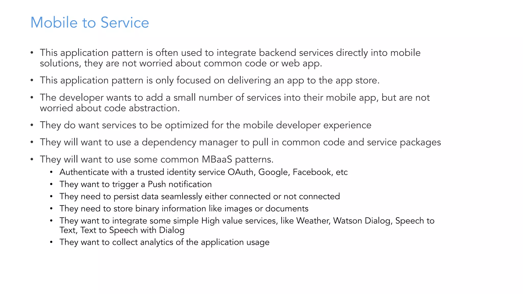 Mobile to Service
• This application pattern is often used to integrate backend services directly into mobile
solutions, they are not worried about common code or web app.
• This application pattern is only focused on delivering an app to the app store.
• The developer wants to add a small number of services into their mobile app, but are not
worried about code abstraction.
• They do want services to be optimized for the mobile developer experience
• They will want to use a dependency manager to pull in common code and service packages
• They will want to use some common MBaaS patterns.
• Authenticate with a trusted identity service OAuth, Google, Facebook, etc
• They want to trigger a Push notification
• They need to persist data seamlessly either connected or not connected
• They need to store binary information like images or documents
• They want to integrate some simple High value services, like Weather, Watson Dialog, Speech to
Text, Text to Speech with Dialog
• They want to collect analytics of the application usage
 