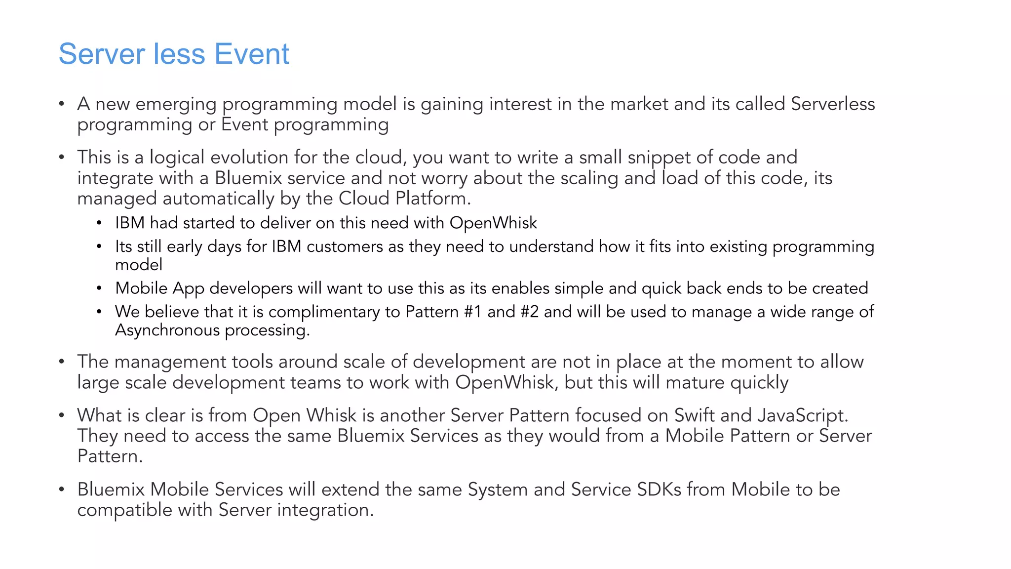 Server less Event
• A new emerging programming model is gaining interest in the market and its called Serverless
programming or Event programming
• This is a logical evolution for the cloud, you want to write a small snippet of code and
integrate with a Bluemix service and not worry about the scaling and load of this code, its
managed automatically by the Cloud Platform.
• IBM had started to deliver on this need with OpenWhisk
• Its still early days for IBM customers as they need to understand how it fits into existing programming
model
• Mobile App developers will want to use this as its enables simple and quick back ends to be created
• We believe that it is complimentary to Pattern #1 and #2 and will be used to manage a wide range of
Asynchronous processing.
• The management tools around scale of development are not in place at the moment to allow
large scale development teams to work with OpenWhisk, but this will mature quickly
• What is clear is from Open Whisk is another Server Pattern focused on Swift and JavaScript.
They need to access the same Bluemix Services as they would from a Mobile Pattern or Server
Pattern.
• Bluemix Mobile Services will extend the same System and Service SDKs from Mobile to be
compatible with Server integration.
 