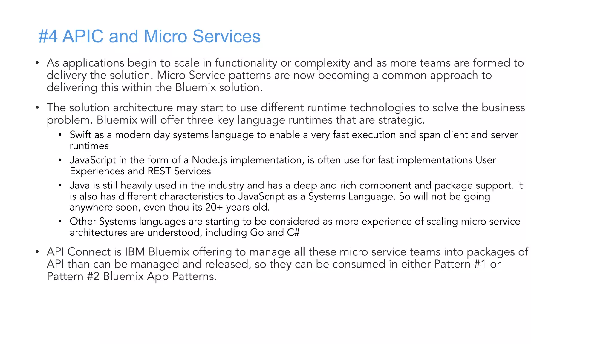 #4 APIC and Micro Services
• As applications begin to scale in functionality or complexity and as more teams are formed to
delivery the solution. Micro Service patterns are now becoming a common approach to
delivering this within the Bluemix solution.
• The solution architecture may start to use different runtime technologies to solve the business
problem. Bluemix will offer three key language runtimes that are strategic.
• Swift as a modern day systems language to enable a very fast execution and span client and server
runtimes
• JavaScript in the form of a Node.js implementation, is often use for fast implementations User
Experiences and REST Services
• Java is still heavily used in the industry and has a deep and rich component and package support. It
is also has different characteristics to JavaScript as a Systems Language. So will not be going
anywhere soon, even thou its 20+ years old.
• Other Systems languages are starting to be considered as more experience of scaling micro service
architectures are understood, including Go and C#
• API Connect is IBM Bluemix offering to manage all these micro service teams into packages of
API than can be managed and released, so they can be consumed in either Pattern #1 or
Pattern #2 Bluemix App Patterns.
 