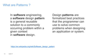 13 3/25/17
What are Patterns ?
In software engineering,
a software design pattern
is a general reusable
solution to a commonly
occurring problem within a
given context
in software design.
Design patterns are
formalized best practices
that the programmer can
use to solve common
problems when designing
an application or system.
https://en.wikipedia.org/wiki/Software_design_pattern
 