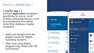 A mobile app is a
software application developed
specifically for use on small,
wireless computing devices, such
as smartphones and tablets,
rather than desktop or laptop
computers.
• Apple and Google have the
largest market for Mobile
Operating Systems
• Often built using Native
programming toolset with iOS
and Android
What is a Mobile App ?
 