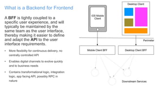 A BFF is tightly coupled to a
specific user experience, and will
typically be maintained by the
same team as the user interface,
thereby making it easier to define
and adapt the API to the user
interface requirements.
• More flexibility for continuous delivery, no
centrally controlled API
• Enables digital channels to evolve quickly
and to business needs
• Contains transformational logic, integration
logic, app facing API, possibly RPC in
nature
What is a Backend for Frontend
 