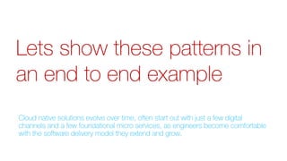 Lets show these patterns in
an end to end example
Cloud native solutions evolve over time, often start out with just a few digital
channels and a few foundational micro services, as engineers become comfortable
with the software delivery model they extend and grow.
 