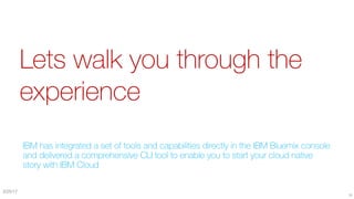 Lets walk you through the
experience
IBM has integrated a set of tools and capabilities directly in the IBM Bluemix console
and delivered a comprehensive CLI tool to enable you to start your cloud native
story with IBM Cloud
29
3/25/17
 