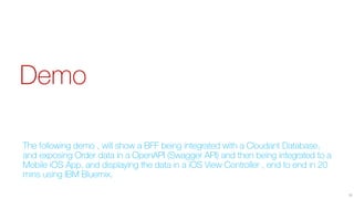 Demo
The following demo , will show a BFF being integrated with a Cloudant Database,
and exposing Order data in a OpenAPI (Swagger API) and then being integrated to a
Mobile iOS App, and displaying the data in a iOS View Controller , end to end in 20
mins using IBM Bluemix.
38
 