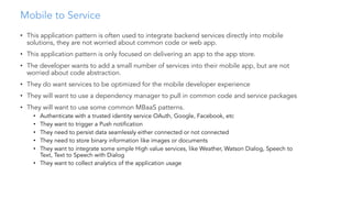 Mobile to Service
• This application pattern is often used to integrate backend services directly into mobile
solutions, they are not worried about common code or web app.
• This application pattern is only focused on delivering an app to the app store.
• The developer wants to add a small number of services into their mobile app, but are not
worried about code abstraction.
• They do want services to be optimized for the mobile developer experience
• They will want to use a dependency manager to pull in common code and service packages
• They will want to use some common MBaaS patterns.
• Authenticate with a trusted identity service OAuth, Google, Facebook, etc
• They want to trigger a Push notification
• They need to persist data seamlessly either connected or not connected
• They need to store binary information like images or documents
• They want to integrate some simple High value services, like Weather, Watson Dialog, Speech to
Text, Text to Speech with Dialog
• They want to collect analytics of the application usage
 