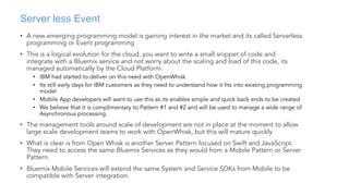 Server less Event
• A new emerging programming model is gaining interest in the market and its called Serverless
programming or Event programming
• This is a logical evolution for the cloud, you want to write a small snippet of code and
integrate with a Bluemix service and not worry about the scaling and load of this code, its
managed automatically by the Cloud Platform.
• IBM had started to deliver on this need with OpenWhisk
• Its still early days for IBM customers as they need to understand how it fits into existing programming
model
• Mobile App developers will want to use this as its enables simple and quick back ends to be created
• We believe that it is complimentary to Pattern #1 and #2 and will be used to manage a wide range of
Asynchronous processing.
• The management tools around scale of development are not in place at the moment to allow
large scale development teams to work with OpenWhisk, but this will mature quickly
• What is clear is from Open Whisk is another Server Pattern focused on Swift and JavaScript.
They need to access the same Bluemix Services as they would from a Mobile Pattern or Server
Pattern.
• Bluemix Mobile Services will extend the same System and Service SDKs from Mobile to be
compatible with Server integration.
 
