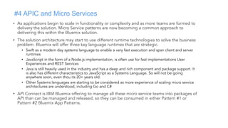#4 APIC and Micro Services
• As applications begin to scale in functionality or complexity and as more teams are formed to
delivery the solution. Micro Service patterns are now becoming a common approach to
delivering this within the Bluemix solution.
• The solution architecture may start to use different runtime technologies to solve the business
problem. Bluemix will offer three key language runtimes that are strategic.
• Swift as a modern day systems language to enable a very fast execution and span client and server
runtimes
• JavaScript in the form of a Node.js implementation, is often use for fast implementations User
Experiences and REST Services
• Java is still heavily used in the industry and has a deep and rich component and package support. It
is also has different characteristics to JavaScript as a Systems Language. So will not be going
anywhere soon, even thou its 20+ years old.
• Other Systems languages are starting to be considered as more experience of scaling micro service
architectures are understood, including Go and C#
• API Connect is IBM Bluemix offering to manage all these micro service teams into packages of
API than can be managed and released, so they can be consumed in either Pattern #1 or
Pattern #2 Bluemix App Patterns.
 