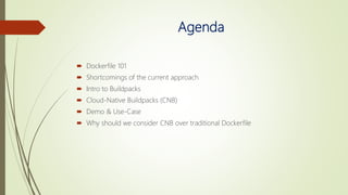 Agenda
 Dockerfile 101
 Shortcomings of the current approach
 Intro to Buildpacks
 Cloud-Native Buildpacks (CNB)
 Demo & Use-Case
 Why should we consider CNB over traditional Dockerfile
 