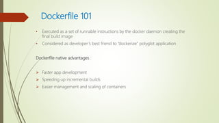 Dockerfile 101
• Executed as a set of runnable instructions by the docker daemon creating the
final build image
• Considered as developer’s best friend to “dockerize” polyglot application
Dockerfile native advantages :
 Faster app development
 Speeding up incremental builds
 Easier management and scaling of containers
 