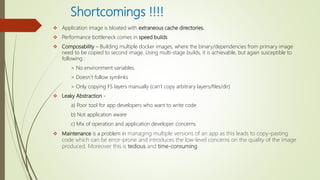 Shortcomings !!!!
 Application image is bloated with extraneous cache directories.
 Performance bottleneck comes in speed builds
 Composability – Building multiple docker images, where the binary/dependencies from primary image
need to be copied to second image. Using multi-stage builds, it is achievable, but again susceptible to
following :
> No environment variables.
> Doesn’t follow symlinks
> Only copying FS layers manually (can’t copy arbitrary layers/files/dir)
 Leaky Abstraction -
a) Poor tool for app developers who want to write code
b) Not application aware
c) Mix of operation and application developer concerns
 Maintenance is a problem in managing multiple versions of an app as this leads to copy-pasting
code which can be error-prone and introduces the low-level concerns on the quality of the image
produced. Moreover this is tedious and time-consuming.
 