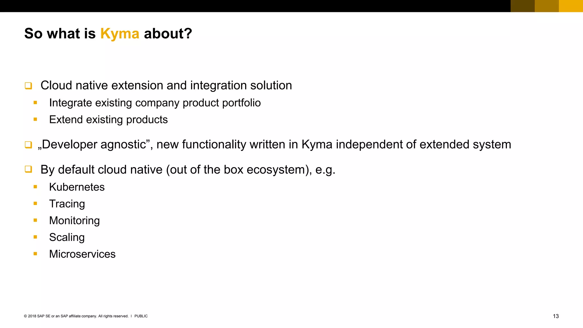 13PUBLIC© 2018 SAP SE or an SAP affiliate company. All rights reserved. ǀ
 Cloud native extension and integration solution
 Integrate existing company product portfolio
 Extend existing products
 „Developer agnostic”, new functionality written in Kyma independent of extended system
 By default cloud native (out of the box ecosystem), e.g.
 Kubernetes
 Tracing
 Monitoring
 Scaling
 Microservices
So what is Kyma about?
 