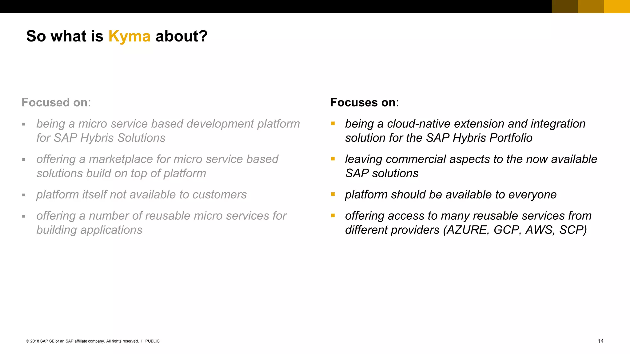 14PUBLIC© 2018 SAP SE or an SAP affiliate company. All rights reserved. ǀ
So what is Kyma about?
Focuses on:
 being a cloud-native extension and integration
solution for the SAP Hybris Portfolio
 leaving commercial aspects to the now available
SAP solutions
 platform should be available to everyone
 offering access to many reusable services from
different providers (AZURE, GCP, AWS, SCP)
Focused on:
 being a micro service based development platform
for SAP Hybris Solutions
 offering a marketplace for micro service based
solutions build on top of platform
 platform itself not available to customers
 offering a number of reusable micro services for
building applications
 