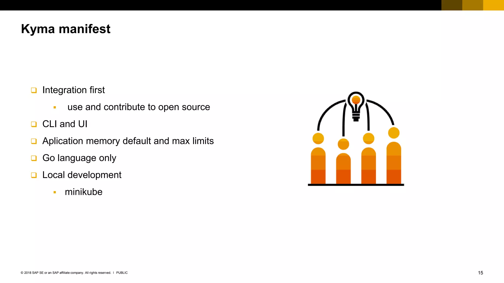 15PUBLIC© 2018 SAP SE or an SAP affiliate company. All rights reserved. ǀ
Kyma manifest
 Integration first
 use and contribute to open source
 CLI and UI
 Aplication memory default and max limits
 Go language only
 Local development
 minikube
 