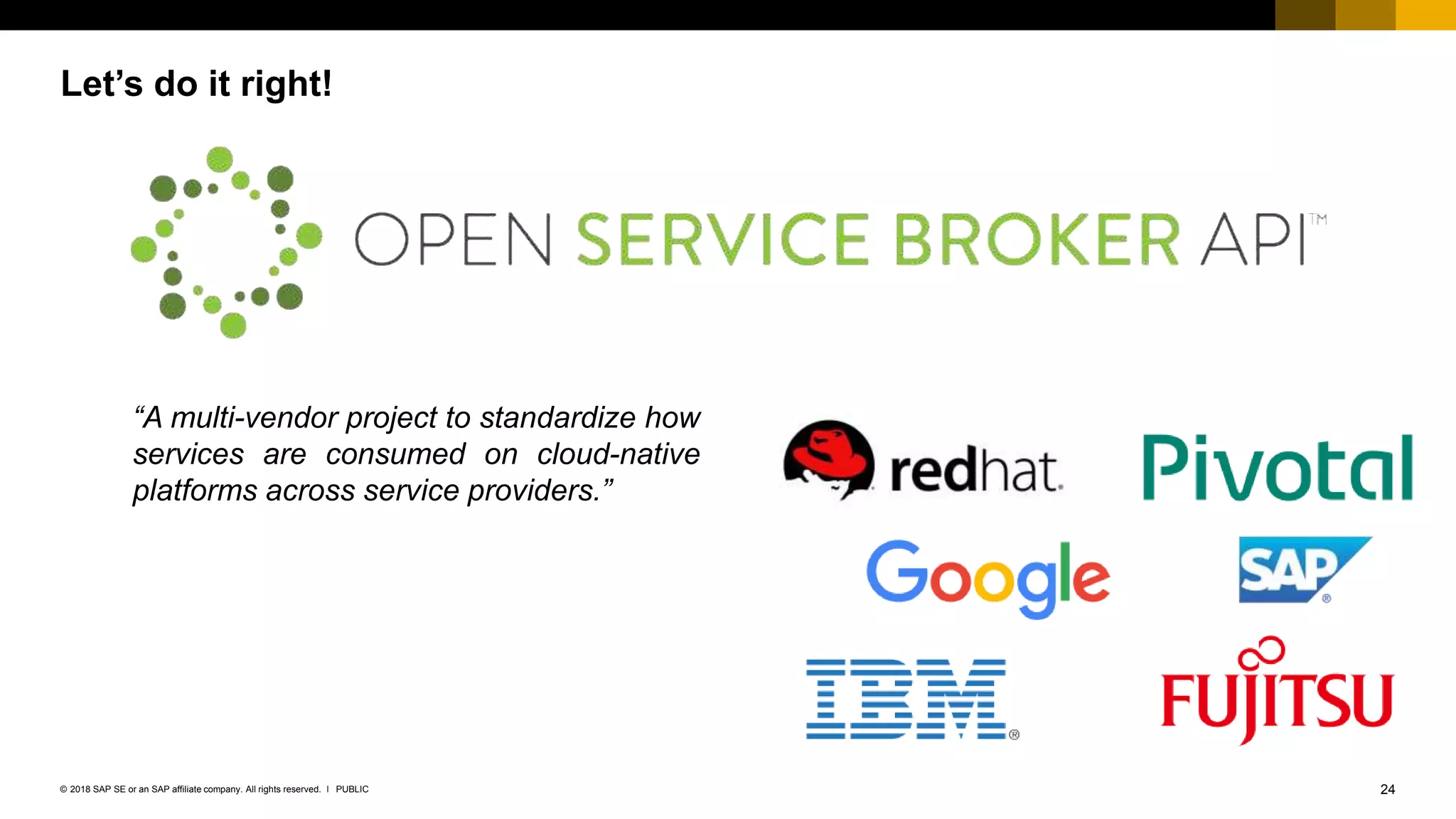 24PUBLIC© 2018 SAP SE or an SAP affiliate company. All rights reserved. ǀ
Let’s do it right!
“A multi-vendor project to standardize how
services are consumed on cloud-native
platforms across service providers.”
 