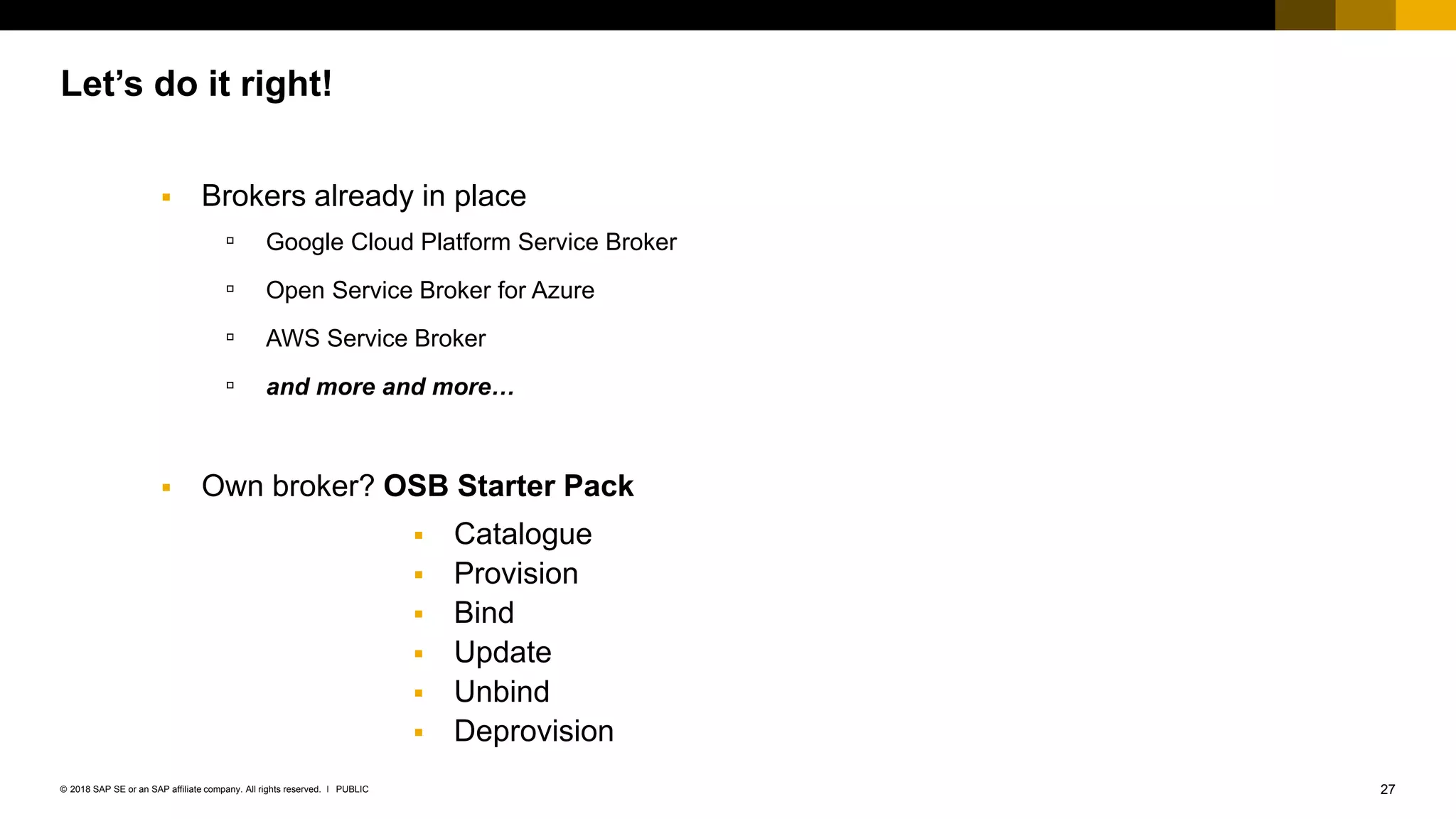 27PUBLIC© 2018 SAP SE or an SAP affiliate company. All rights reserved. ǀ
Let’s do it right!
 Brokers already in place
▫ Google Cloud Platform Service Broker
▫ Open Service Broker for Azure
▫ AWS Service Broker
▫ and more and more…
 Own broker? OSB Starter Pack
 Catalogue
 Provision
 Bind
 Update
 Unbind
 Deprovision
 
