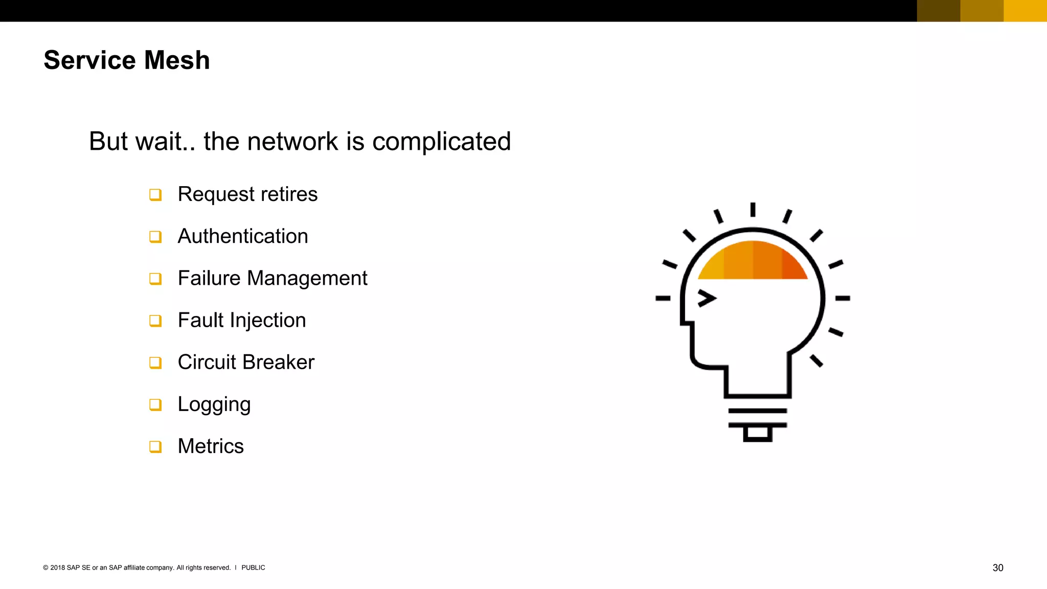 30PUBLIC© 2018 SAP SE or an SAP affiliate company. All rights reserved. ǀ
Service Mesh
But wait.. the network is complicated
 Request retires
 Authentication
 Failure Management
 Fault Injection
 Circuit Breaker
 Logging
 Metrics
 