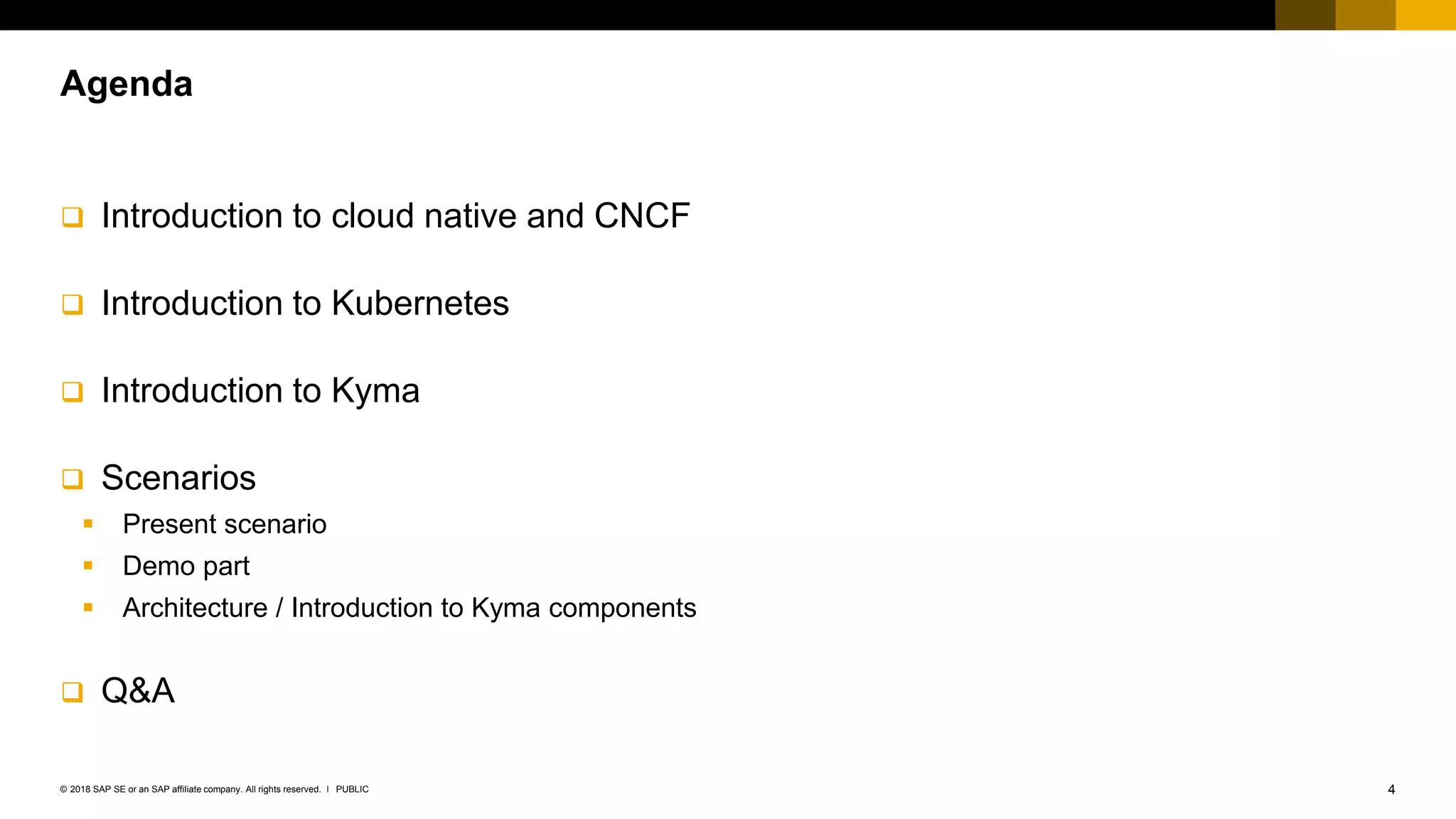 4PUBLIC© 2018 SAP SE or an SAP affiliate company. All rights reserved. ǀ
 Introduction to cloud native and CNCF
 Introduction to Kubernetes
 Introduction to Kyma
 Scenarios
 Present scenario
 Demo part
 Architecture / Introduction to Kyma components
 Q&A
Agenda
 