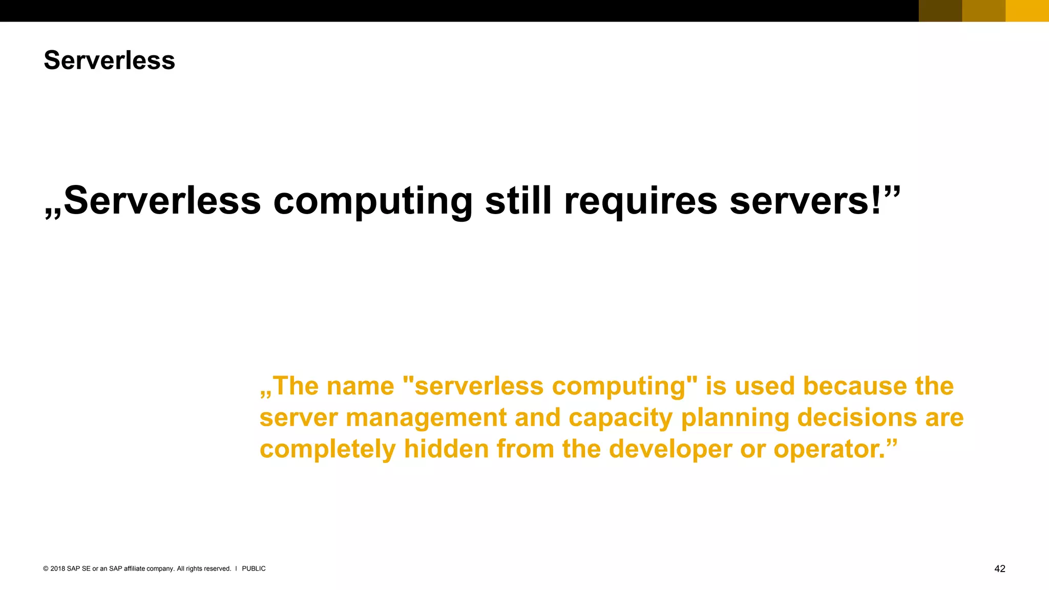 42PUBLIC© 2018 SAP SE or an SAP affiliate company. All rights reserved. ǀ
Serverless
„Serverless computing still requires servers!”
„The name "serverless computing" is used because the
server management and capacity planning decisions are
completely hidden from the developer or operator.”
 