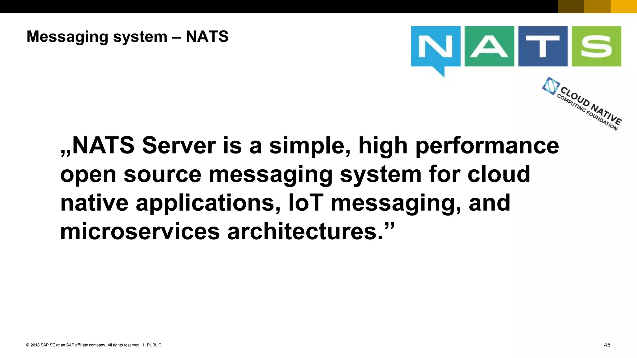 45PUBLIC© 2018 SAP SE or an SAP affiliate company. All rights reserved. ǀ
Messaging system – NATS
„NATS Server is a simple, high performance
open source messaging system for cloud
native applications, IoT messaging, and
microservices architectures.”
 