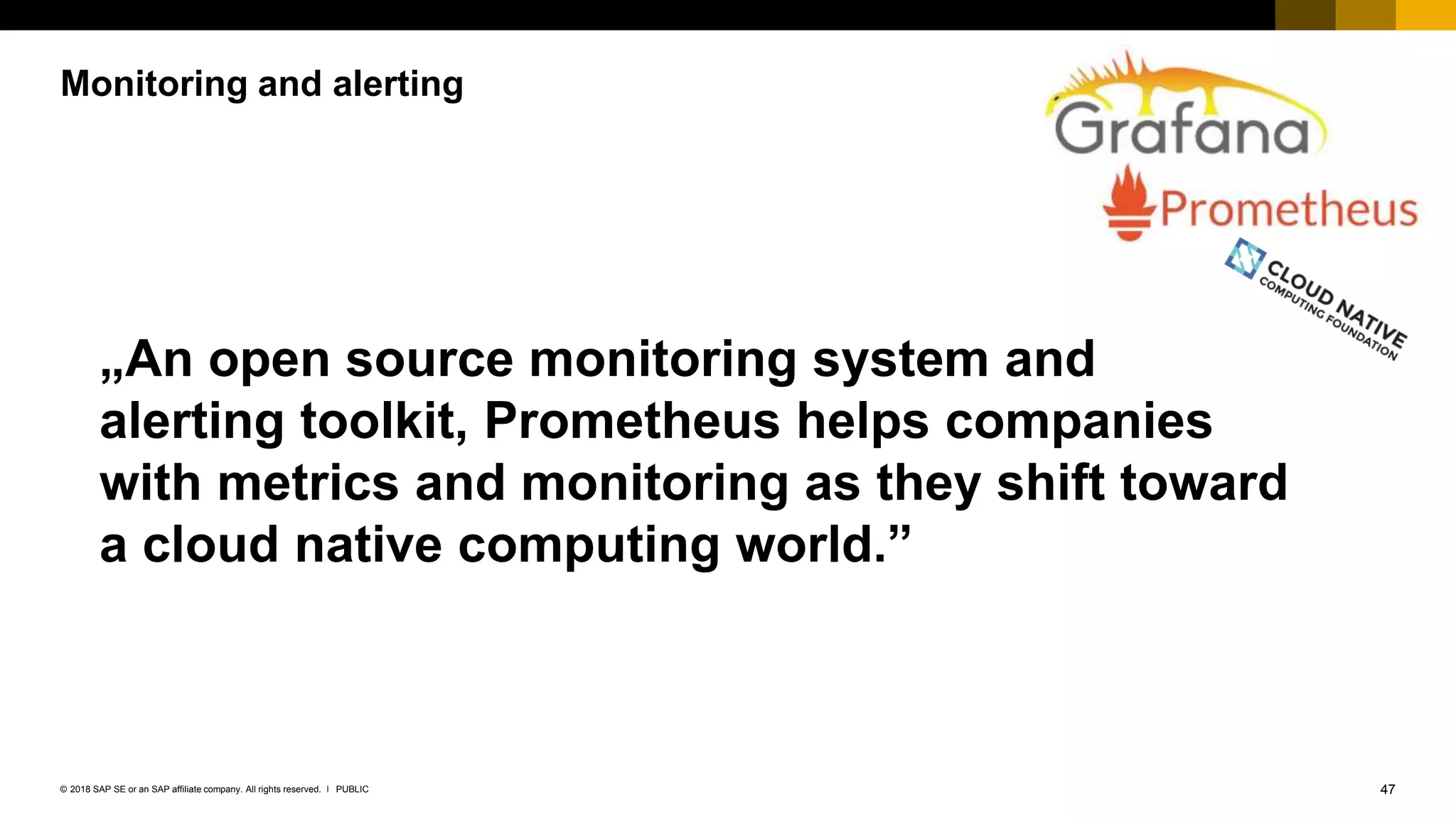 47PUBLIC© 2018 SAP SE or an SAP affiliate company. All rights reserved. ǀ
Monitoring and alerting
„An open source monitoring system and
alerting toolkit, Prometheus helps companies
with metrics and monitoring as they shift toward
a cloud native computing world.”
 