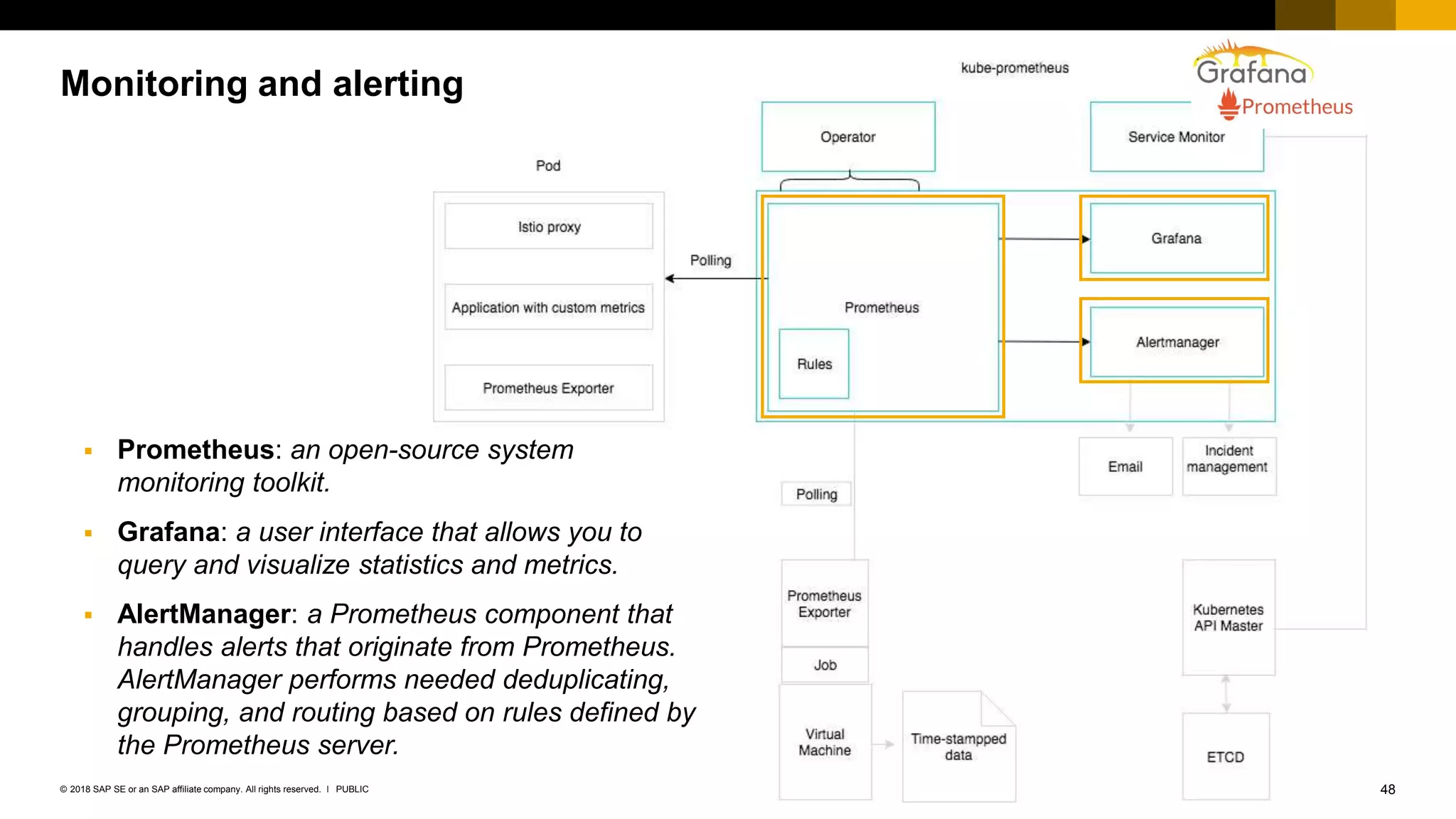 48PUBLIC© 2018 SAP SE or an SAP affiliate company. All rights reserved. ǀ
Monitoring and alerting
 Prometheus: an open-source system
monitoring toolkit.
 Grafana: a user interface that allows you to
query and visualize statistics and metrics.
 AlertManager: a Prometheus component that
handles alerts that originate from Prometheus.
AlertManager performs needed deduplicating,
grouping, and routing based on rules defined by
the Prometheus server.
 
