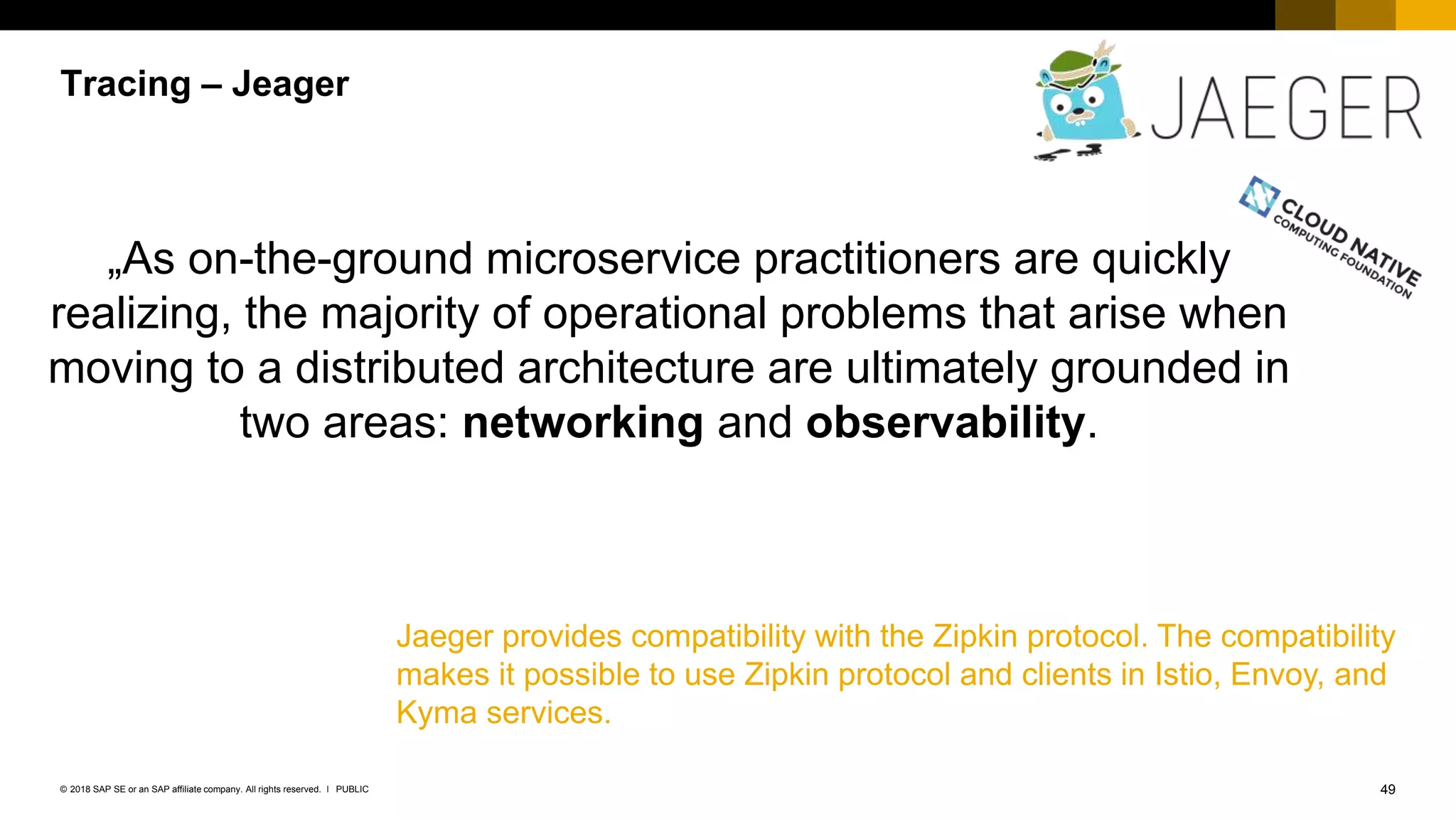 49PUBLIC© 2018 SAP SE or an SAP affiliate company. All rights reserved. ǀ
Tracing – Jeager
Jaeger provides compatibility with the Zipkin protocol. The compatibility
makes it possible to use Zipkin protocol and clients in Istio, Envoy, and
Kyma services.
„As on-the-ground microservice practitioners are quickly
realizing, the majority of operational problems that arise when
moving to a distributed architecture are ultimately grounded in
two areas: networking and observability.
 