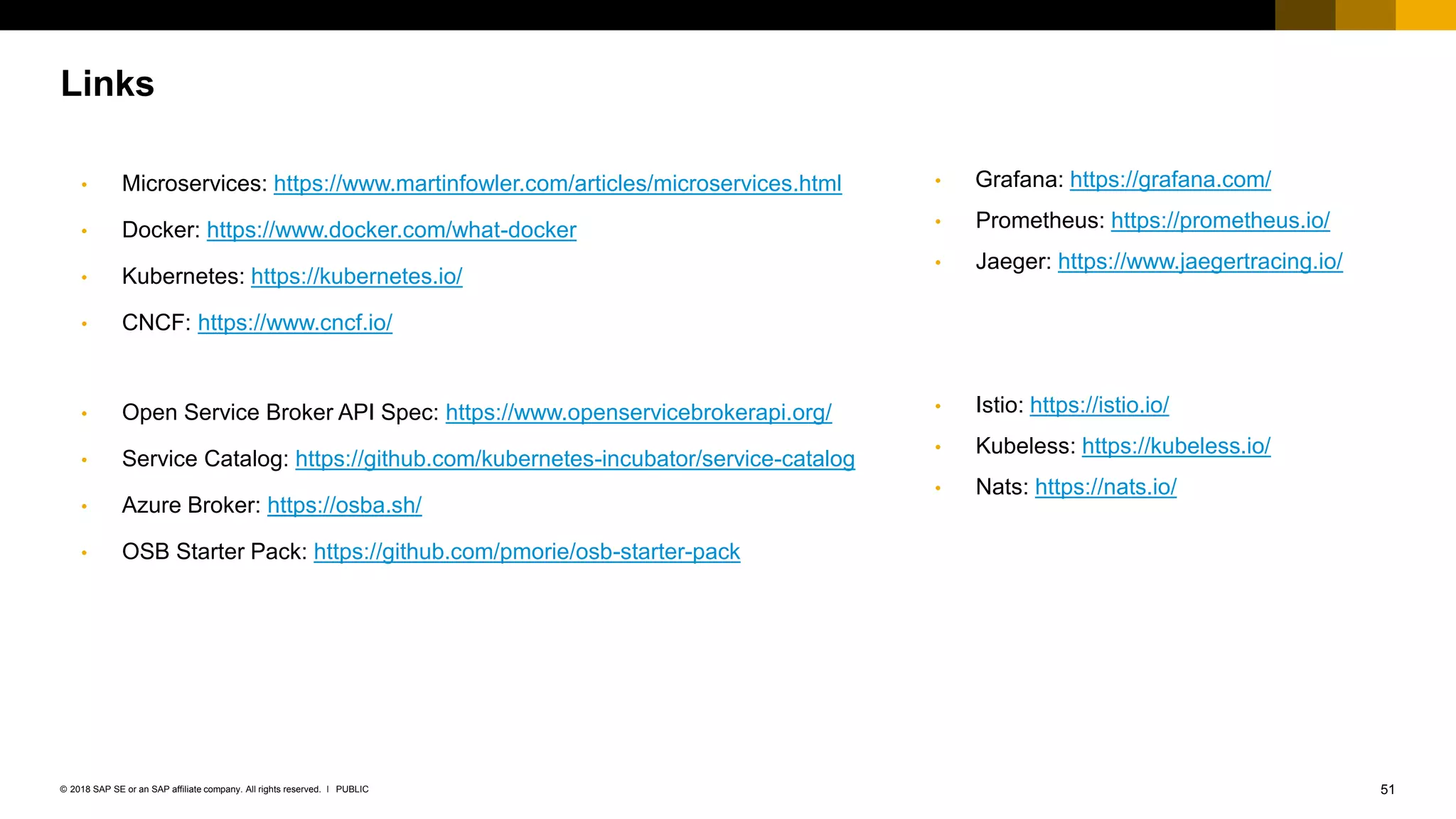 51PUBLIC© 2018 SAP SE or an SAP affiliate company. All rights reserved. ǀ
• Microservices: https://www.martinfowler.com/articles/microservices.html
• Docker: https://www.docker.com/what-docker
• Kubernetes: https://kubernetes.io/
• CNCF: https://www.cncf.io/
• Open Service Broker API Spec: https://www.openservicebrokerapi.org/
• Service Catalog: https://github.com/kubernetes-incubator/service-catalog
• Azure Broker: https://osba.sh/
• OSB Starter Pack: https://github.com/pmorie/osb-starter-pack
Links
• Istio: https://istio.io/
• Kubeless: https://kubeless.io/
• Nats: https://nats.io/
• Grafana: https://grafana.com/
• Prometheus: https://prometheus.io/
• Jaeger: https://www.jaegertracing.io/
 