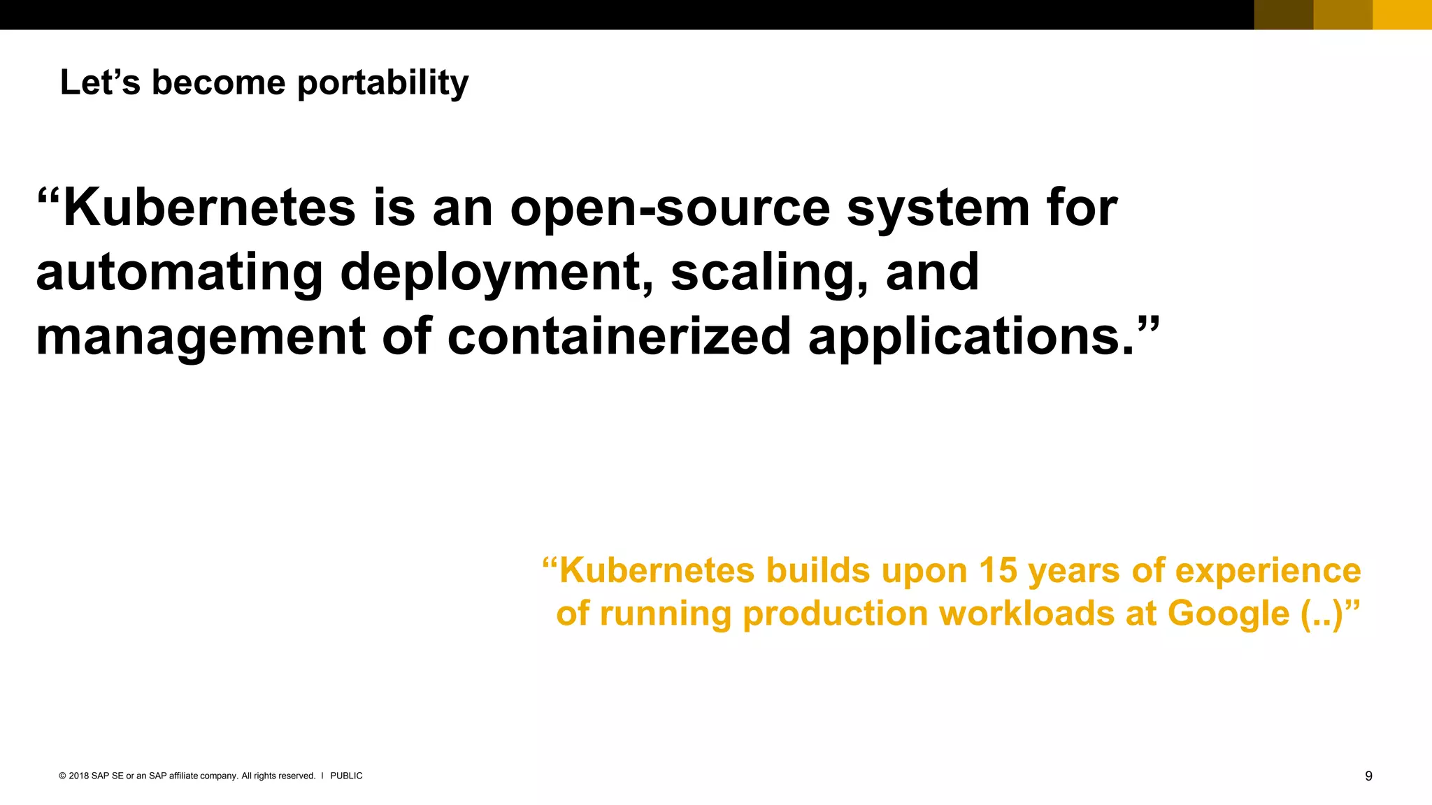 9PUBLIC© 2018 SAP SE or an SAP affiliate company. All rights reserved. ǀ
Let’s become portability
“Kubernetes is an open-source system for
automating deployment, scaling, and
management of containerized applications.”
“Kubernetes builds upon 15 years of experience
of running production workloads at Google (..)”
 