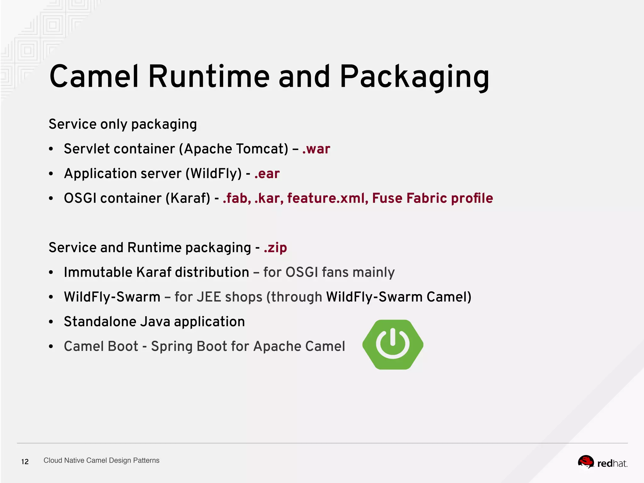 Cloud Native Camel Design Patterns12
Camel Runtime and Packaging
Service only packaging
● Servlet container (Apache Tomcat) – .war
● Application server (WildFly) - .ear
● OSGI container (Karaf) - .fab, .kar, feature.xml, Fuse Fabric profile
Service and Runtime packaging - .zip
● Immutable Karaf distribution – for OSGI fans mainly
● WildFly-Swarm – for JEE shops (through WildFly-Swarm Camel)
● Standalone Java application
● Camel Boot - Spring Boot for Apache Camel
 